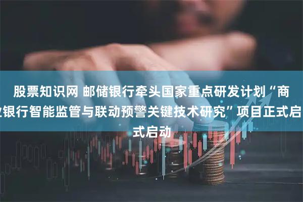 股票知识网 邮储银行牵头国家重点研发计划“商业银行智能监管与联动预警关键技术研究”项目正式启动