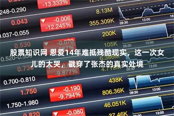 股票知识网 恩爱14年难抵残酷现实，这一次女儿的大哭，戳穿了张杰的真实处境