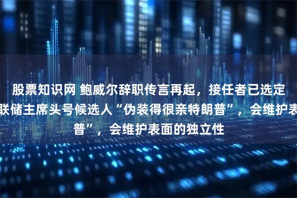 股票知识网 鲍威尔辞职传言再起，接任者已选定？专家：美联储主席头号候选人“伪装得很亲特朗普”，会维护表面的独立性