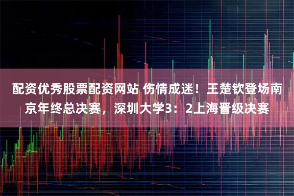配资优秀股票配资网站 伤情成迷！王楚钦登场南京年终总决赛，深圳大学3：2上海晋级决赛