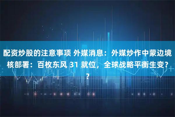 配资炒股的注意事项 外媒消息：外媒炒作中蒙边境核部署：百枚东风 31 就位，全球战略平衡生变？