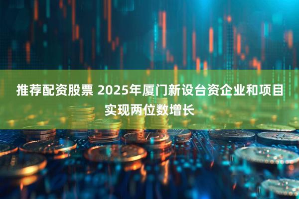 推荐配资股票 2025年厦门新设台资企业和项目实现两位数增长