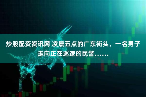 炒股配资资讯网 凌晨五点的广东街头，一名男子走向正在巡逻的民警……