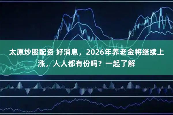 太原炒股配资 好消息，2026年养老金将继续上涨，人人都有份吗？一起了解