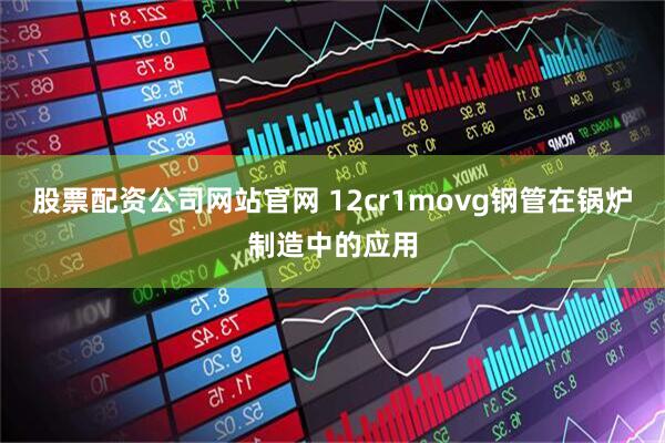 股票配资公司网站官网 12cr1movg钢管在锅炉制造中的应用
