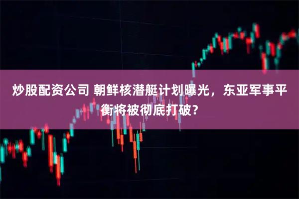 炒股配资公司 朝鲜核潜艇计划曝光，东亚军事平衡将被彻底打破？
