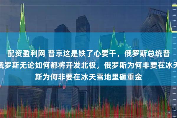 配资盈利网 普京这是铁了心要干，俄罗斯总统普京明确宣布，俄罗斯无论如何都将开发北极，俄罗斯为何非要在冰天雪地里砸重金