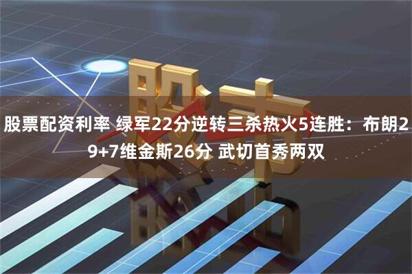 股票配资利率 绿军22分逆转三杀热火5连胜：布朗29+7维金斯26分 武切首秀两双