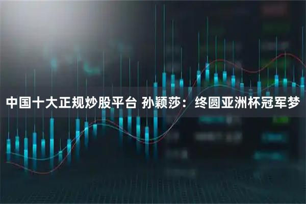 中国十大正规炒股平台 孙颖莎：终圆亚洲杯冠军梦