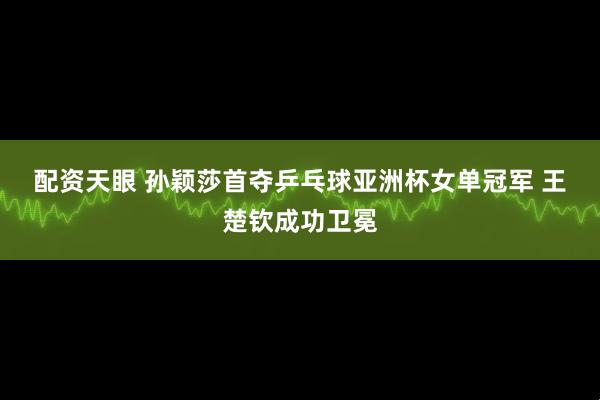 配资天眼 孙颖莎首夺乒乓球亚洲杯女单冠军 王楚钦成功卫冕