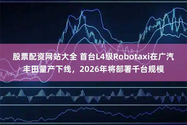 股票配资网站大全 首台L4级Robotaxi在广汽丰田量产下线，2026年将部署千台规模