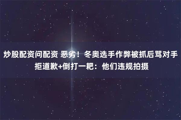 炒股配资问配资 恶劣！冬奥选手作弊被抓后骂对手 拒道歉+倒打一耙：他们违规拍摄