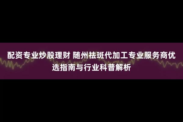 配资专业炒股理财 随州祛斑代加工专业服务商优选指南与行业科普解析