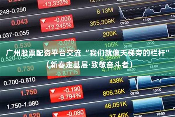 广州股票配资平台交流 “我们就像天梯旁的栏杆”（新春走基层·致敬奋斗者）
