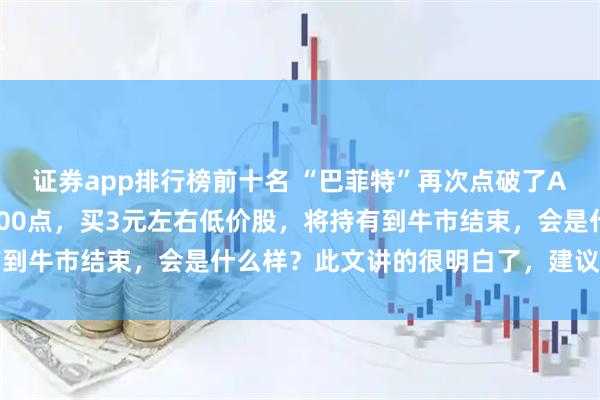 证券app排行榜前十名 “巴菲特”再次点破了A股现状：若是涨到了5000点，买3元左右低价股，将持有到牛市结束，会是什么样？此文讲的很明白了，建议要多了解