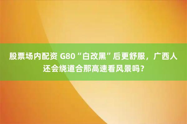 股票场内配资 G80“白改黑”后更舒服，广西人还会绕道合那高速看风景吗？