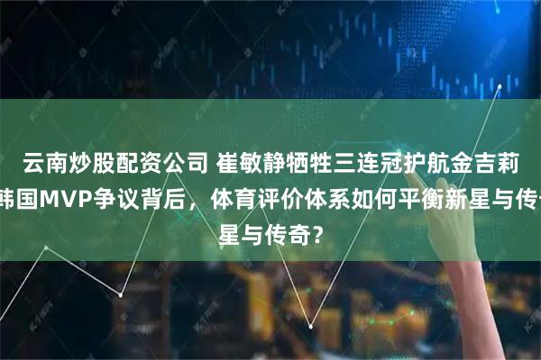 云南炒股配资公司 崔敏静牺牲三连冠护航金吉莉！韩国MVP争议背后，体育评价体系如何平衡新星与传奇？