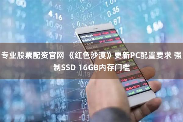 专业股票配资官网 《红色沙漠》更新PC配置要求 强制SSD 16GB内存门槛
