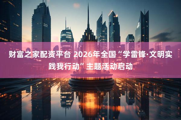 财富之家配资平台 2026年全国“学雷锋·文明实践我行动”主题活动启动