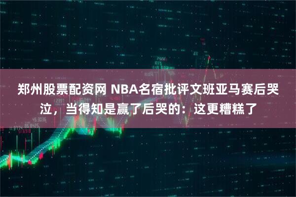 郑州股票配资网 NBA名宿批评文班亚马赛后哭泣，当得知是赢了后哭的：这更糟糕了