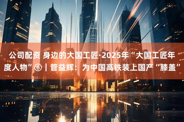 公司配资 身边的大国工匠·2025年“大国工匠年度人物”⑥｜管益辉：为中国高铁装上国产“膝盖”
