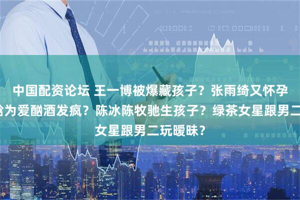 中国配资论坛 王一博被爆藏孩子？张雨绮又怀孕了？鹿晗为爱酗酒发疯？陈冰陈牧驰生孩子？绿茶女星跟男二玩暧昧？