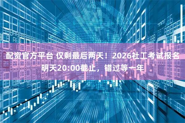 配资官方平台 仅剩最后两天!2026社工考试报名明天20:00截止,错过等一年