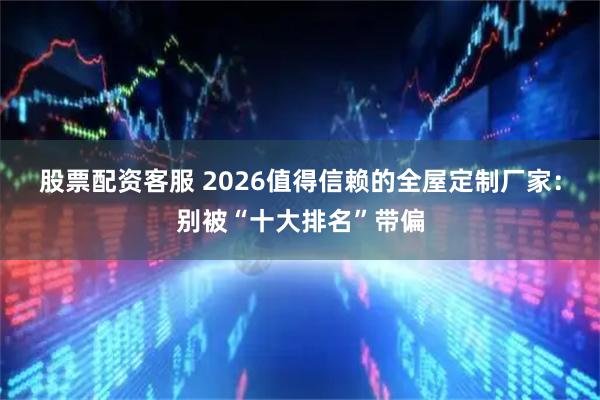 股票配资客服 2026值得信赖的全屋定制厂家：别被“十大排名”带偏