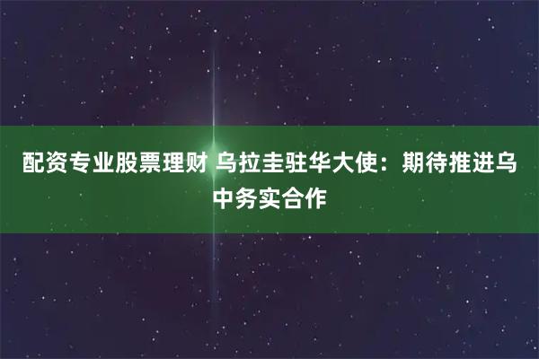 配资专业股票理财 乌拉圭驻华大使：期待推进乌中务实合作