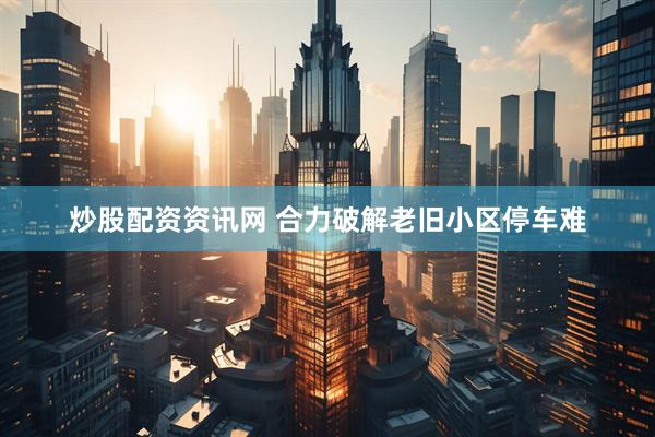 炒股配资资讯网 合力破解老旧小区停车难