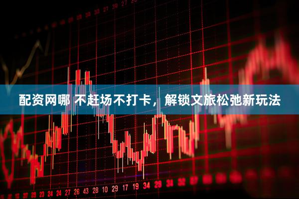配资网哪 不赶场不打卡，解锁文旅松弛新玩法