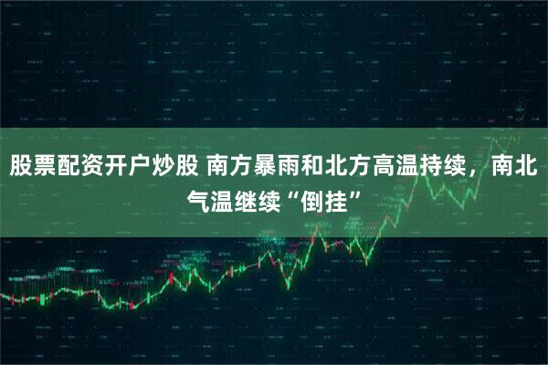 股票配资开户炒股 南方暴雨和北方高温持续，南北气温继续“倒挂”