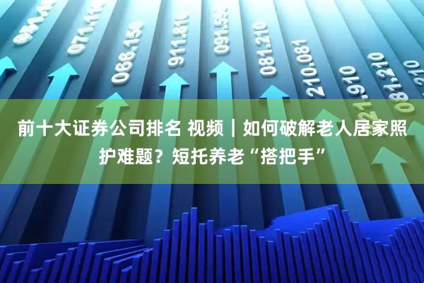 前十大证券公司排名 视频｜如何破解老人居家照护难题？短托养老“搭把手”