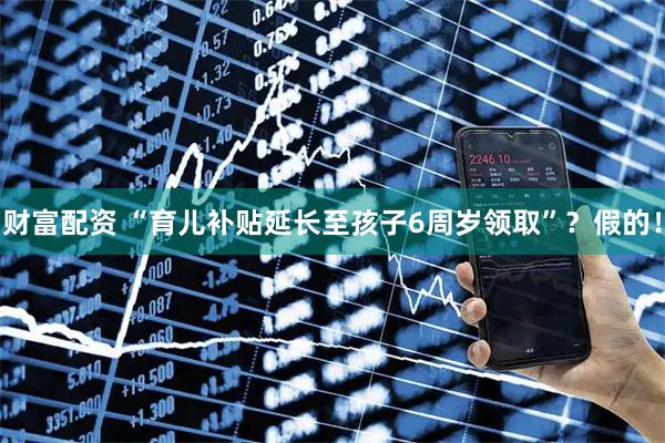财富配资 “育儿补贴延长至孩子6周岁领取”？假的！