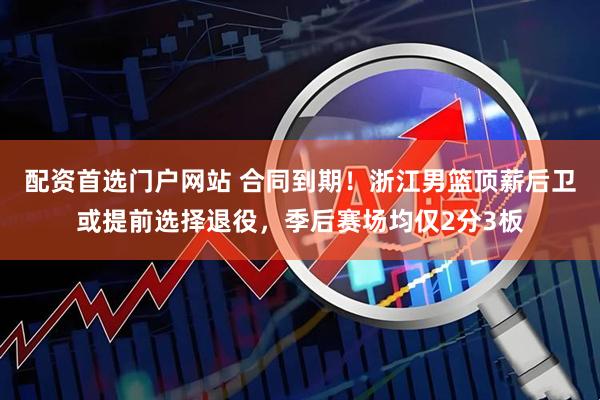 配资首选门户网站 合同到期！浙江男篮顶薪后卫或提前选择退役，季后赛场均仅2分3板