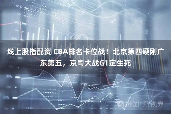 线上股指配资 CBA排名卡位战！北京第四硬刚广东第五，京粤大战G1定生死