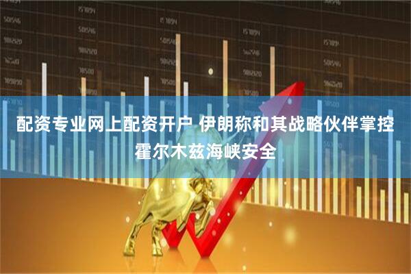 配资专业网上配资开户 伊朗称和其战略伙伴掌控霍尔木兹海峡安全