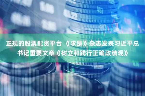 正规的股票配资平台 《求是》杂志发表习近平总书记重要文章《树立和践行正确政绩观》