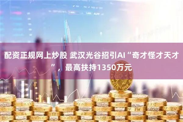 配资正规网上炒股 武汉光谷招引AI“奇才怪才天才”，最高扶持1350万元