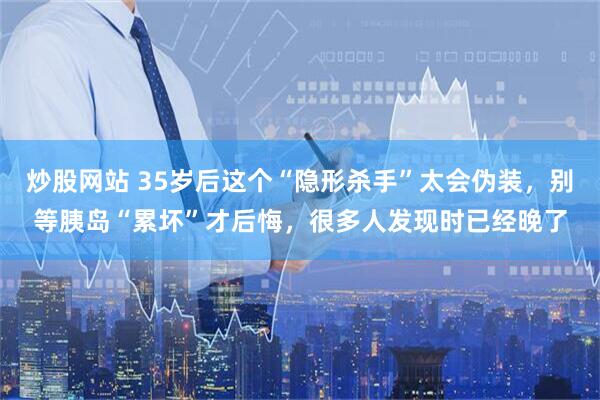 炒股网站 35岁后这个“隐形杀手”太会伪装，别等胰岛“累坏”才后悔，很多人发现时已经晚了