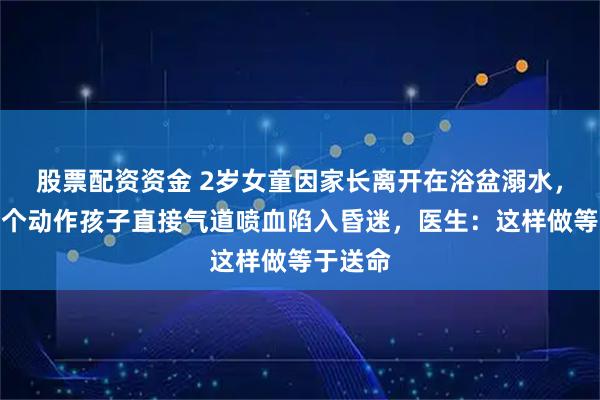 股票配资资金 2岁女童因家长离开在浴盆溺水,父亲一个动作孩子直接气道喷血陷入昏迷,医生:这样做等于送命