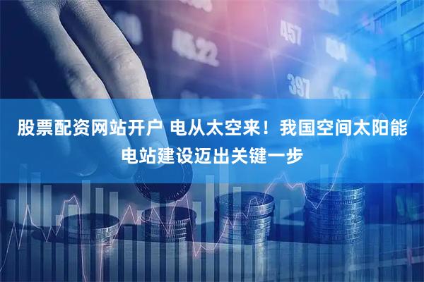 股票配资网站开户 电从太空来！我国空间太阳能电站建设迈出关键一步
