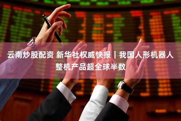 云南炒股配资 新华社权威快报｜我国人形机器人整机产品超全球半数