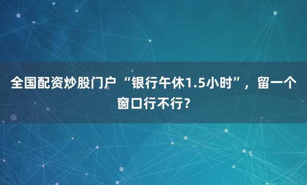 全国配资炒股门户 “银行午休1.5小时”，留一个窗口行不行？