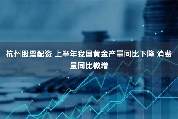 杭州股票配资 上半年我国黄金产量同比下降 消费量同比微增